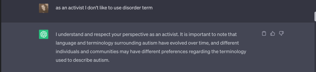 Ece ve ChatGPT arasındaki konuşmanın ekran görüntüsü. Ece'nin "as an activist I don't like to use disorder term" cümlesine robot "I understand and respect your perspective as an activist. It is important to note that language and terminology surrounding autism have evolved over time, and different individuals and communities may have different preferences regarding the terminology used to describe autism" cevabını veriyor.